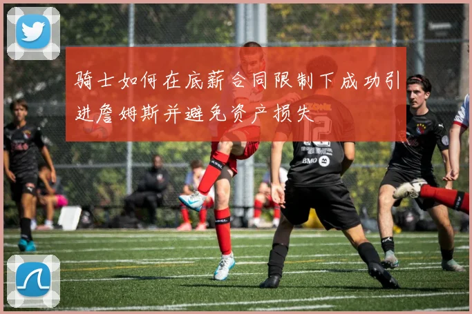 骑士如何在底薪合同限制下成功引进詹姆斯并避免资产损失