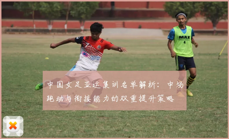 中国女足亚运集训名单解析：中场跑动与衔接能力的双重提升策略