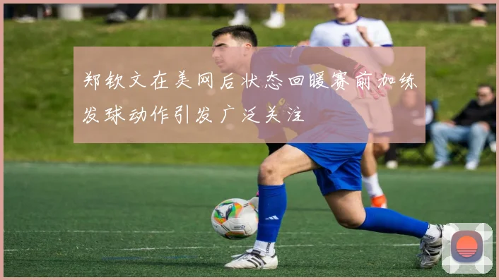 郑钦文在美网后状态回暖赛前加练发球动作引发广泛关注