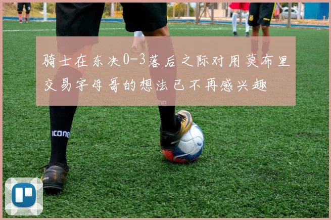 骑士在东决0-3落后之际对用莫布里交易字母哥的想法已不再感兴趣