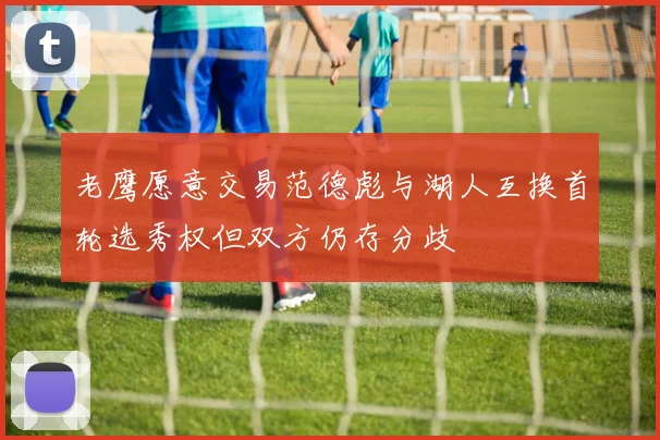 老鹰愿意交易范德彪与湖人互换首轮选秀权但双方仍存分歧