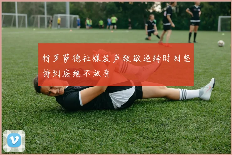 特罗萨德社媒发声致敬逆转时刻坚持到底绝不放弃