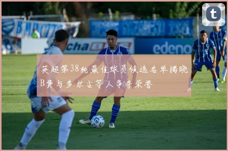 英超第38轮最佳球员候选名单揭晓B费与多尔古等人争夺荣誉