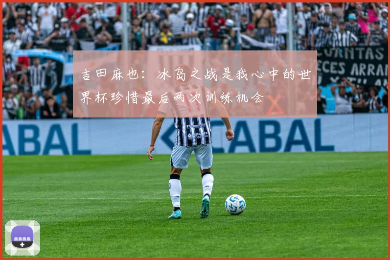 吉田麻也：冰岛之战是我心中的世界杯珍惜最后两次训练机会