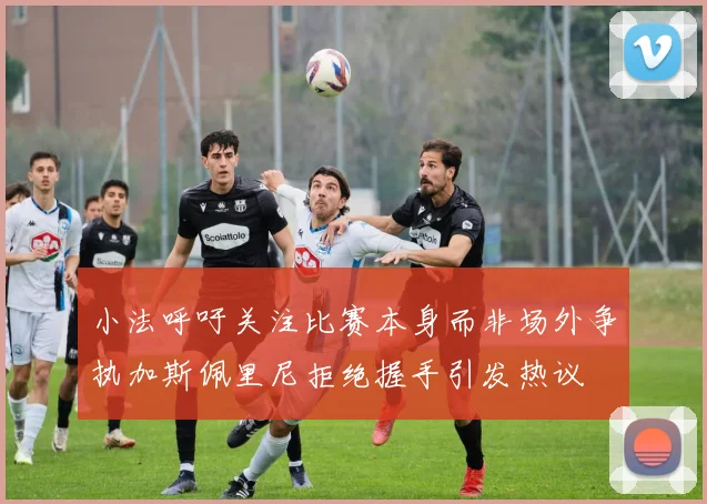 小法呼吁关注比赛本身而非场外争执加斯佩里尼拒绝握手引发热议