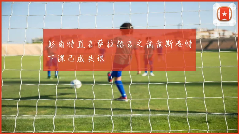 彭南特直言萨拉赫言之凿凿斯洛特下课已成共识