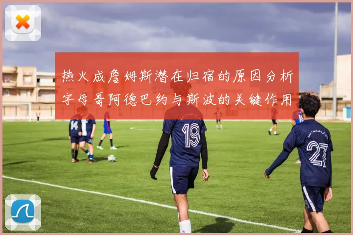 热火成詹姆斯潜在归宿的原因分析字母哥阿德巴约与斯波的关键作用