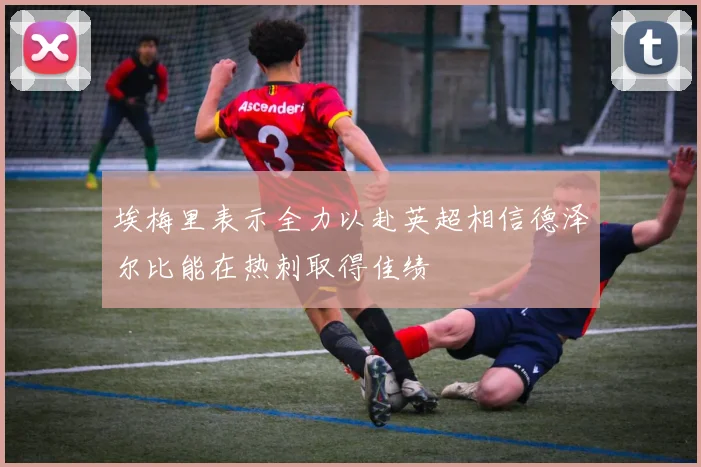 埃梅里表示全力以赴英超相信德泽尔比能在热刺取得佳绩