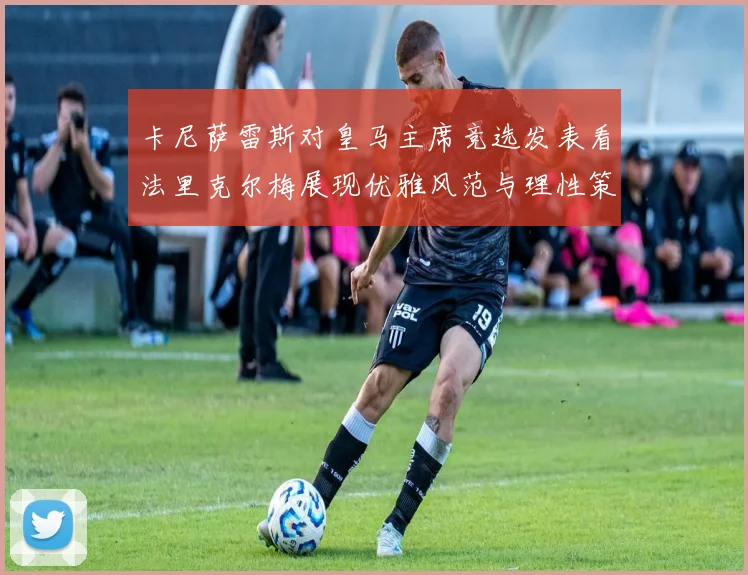 卡尼萨雷斯对皇马主席竞选发表看法里克尔梅展现优雅风范与理性策略