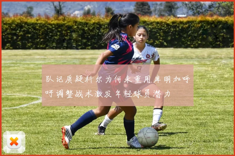 队记质疑科尔为何未重用库明加呼吁调整战术激发年轻球员潜力