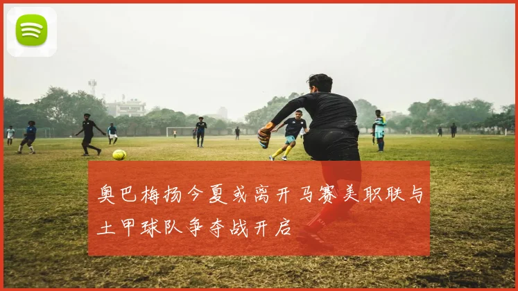 奥巴梅扬今夏或离开马赛美职联与土甲球队争夺战开启