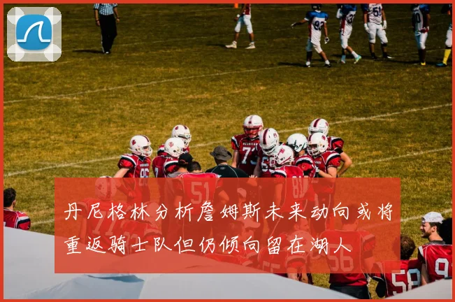 丹尼格林分析詹姆斯未来动向或将重返骑士队但仍倾向留在湖人