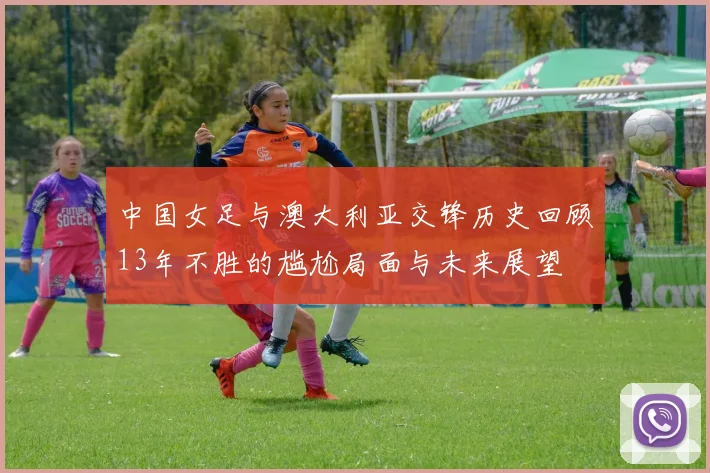 中国女足与澳大利亚交锋历史回顾13年不胜的尴尬局面与未来展望