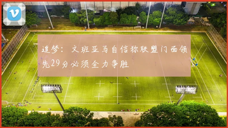 追梦：文班亚马自信称联盟门面领先29分必须全力争胜