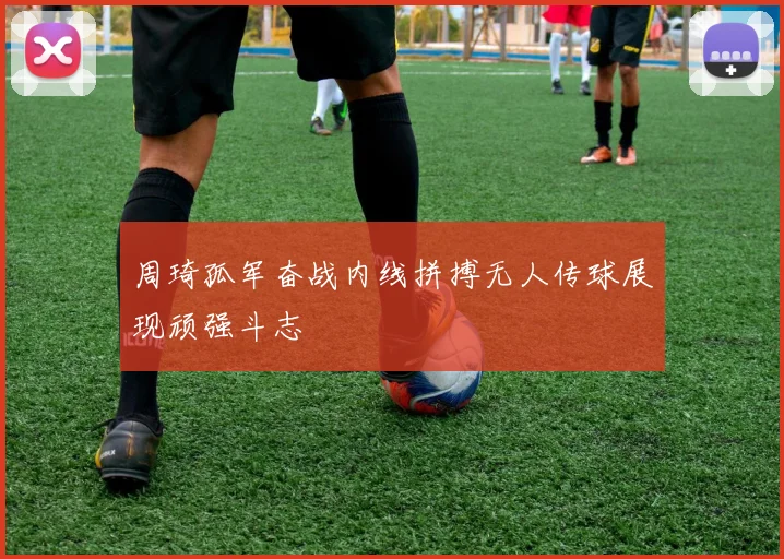 周琦孤军奋战内线拼搏无人传球展现顽强斗志