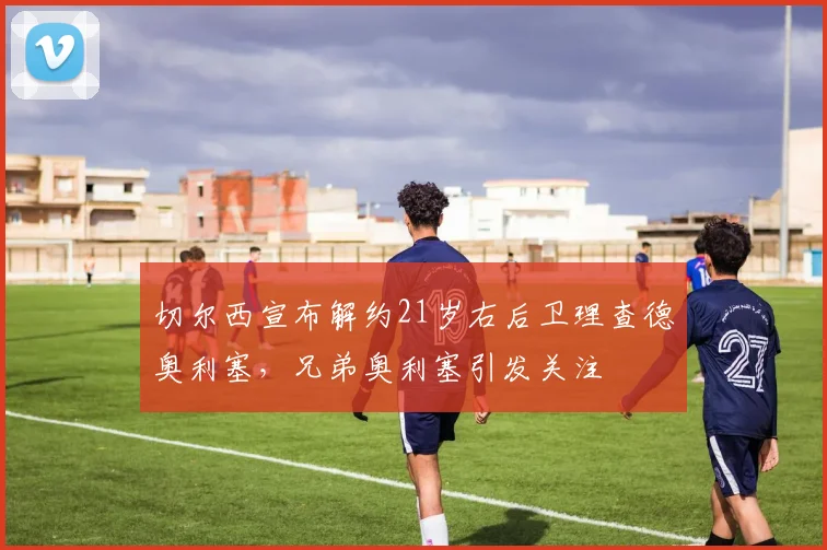 切尔西宣布解约21岁右后卫理查德奥利塞，兄弟奥利塞引发关注