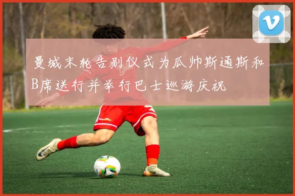 曼城末轮告别仪式为瓜帅斯通斯和B席送行并举行巴士巡游庆祝