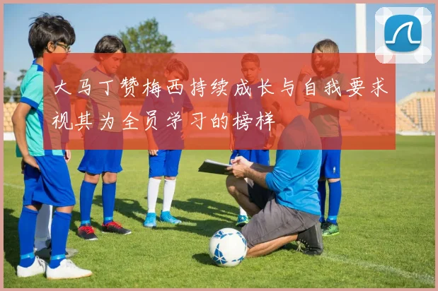 大马丁赞梅西持续成长与自我要求视其为全员学习的榜样
