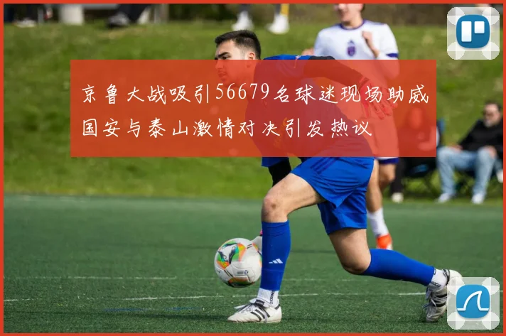 京鲁大战吸引56679名球迷现场助威国安与泰山激情对决引发热议