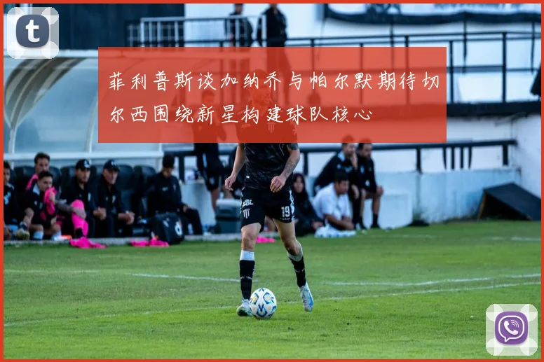 菲利普斯谈加纳乔与帕尔默期待切尔西围绕新星构建球队核心