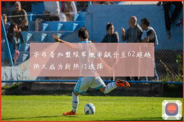 字母哥加盟绿军概率飙升至62超越热火成为新热门选择