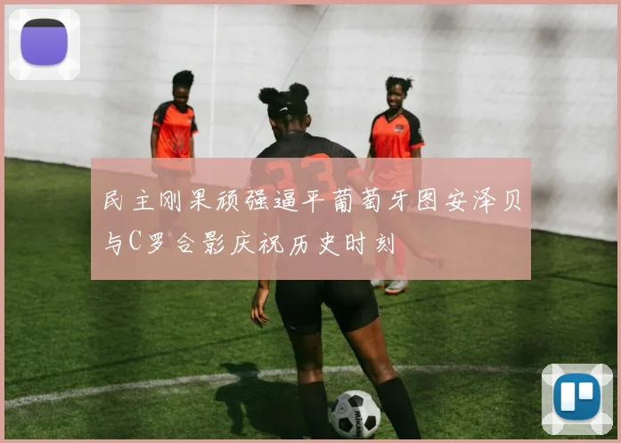 民主刚果顽强逼平葡萄牙图安泽贝与C罗合影庆祝历史时刻