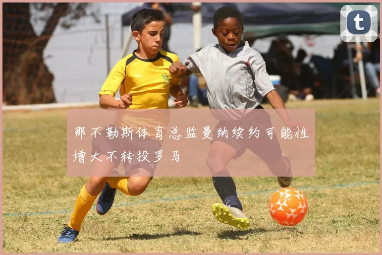 那不勒斯体育总监曼纳续约可能性增大不转投罗马