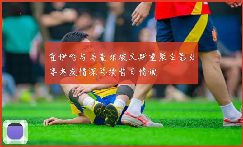 霍伊伦与马奎尔埃文斯重聚合影分享老友情深再续昔日情谊